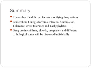 Summary
Remember the different factors modifying drug actions
Remember: Young`s formula, Placebo, Cumulation,
Tolerance, cross tolerance and Tachyphylaxis
Drug use in children, elderly, pregnancy and different
pathological states will be discussed individually
 