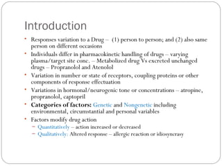 Introduction
• Responses variation to a Drug – (1) person to person; and (2) also same
person on different occasions
• Individuals differ in pharmacokinetic handling of drugs – varying
plasma/target site conc. – Metabolized drug Vs excreted unchanged
drugs – Propranolol and Atenolol
• Variation in number or state of receptors, coupling proteins or other
components of response effectuation
• Variations in hormonal/neurogenic tone or concentrations – atropine,
propranolol, captopril
• Categories of factors: Genetic and Nongenetic including
environmental, circumstantial and personal variables
• Factors modify drug action
– Quantitatively – action increased or decreased
– Qualitatively: Altered response – allergic reaction or idiosyncrasy
 