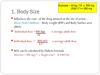 1. Body Size
Influences the conc. of the drug attained at the site of action –
obese/lean/children – Body weight (BW) and Body Surface area
(BSA)
 Individual dose = x average adult dose
Individual dose = x average adult dose
BSA can be calculated by Dubois Formula
BSA (m2
) = BW (kg)0.425
x Height (cm)0.725
X 0.007184
BW (kg)
70
BSA (m2
)
1.7
Example – 40 kg / 70 x 500 mg
2000 /7 == 285 mg
 