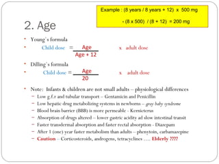 2. Age
• Young`s formula
• Child dose = x adult dose
• Dilling`s formula
• Child dose = x adult dose
• Note: Infants & children are not small adults – physiological differences
– Low g.f.r and tubular transport – Gentamicin and Penicillin
– Low hepatic drug metabolizing systems in newborns – gray baby syndrome
– Blood brain barrier (BBB) is more permeable - Kernicterus
– Absorption of drugs altered – lower gastric acidity ad slow intestinal transit
– Faster transdermal absorption and faster rectal absorption - Diazepam
– After 1 (one) year faster metabolism than adults – phenytoin, carbamazepine
– Caution – Corticosteroids, androgens, tetracyclines …. Elderly ????
Age
Age + 12
Age
20
Example : (8 years / 8 years + 12) x 500 mg
- (8 x 500) / (8 + 12) = 200 mg
 