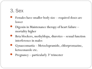 3. Sex
 Females have smaller body size – required doses are
lower
 Digoxin in Maintenance therapy of heart failure –
mortality higher
 Beta blockers, methyldopa, diuretics – sexual function
interference in males
 Gynaecomastia – Metoclopramide, chlorpromazine,
ketoconazole etc.
 Pregnancy – particularly 3rd
trimester
 
