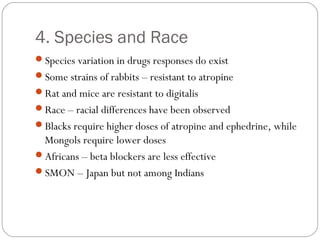 4. Species and Race
Species variation in drugs responses do exist
Some strains of rabbits – resistant to atropine
Rat and mice are resistant to digitalis
Race – racial differences have been observed
Blacks require higher doses of atropine and ephedrine, while
Mongols require lower doses
Africans – beta blockers are less effective
SMON – Japan but not among Indians
 