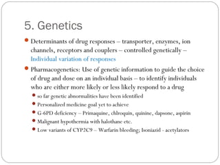 5. Genetics
Determinants of drug responses – transporter, enzymes, ion
channels, receptors and couplers – controlled genetically –
Individual variation of responses
Pharmacogenetics: Use of genetic information to guide the choice
of drug and dose on an individual basis – to identify individuals
who are either more likely or less likely respond to a drug
so far genetic abnormalities have been identified
Personalized medicine goal yet to achieve
G-6PD deficiency – Primaquine, chlroquin, quinine, dapsone, aspirin
Malignant hypothermia with halothane etc.
Low variants of CYP2C9 – Warfarin bleeding; Isoniazid - acetylators
 