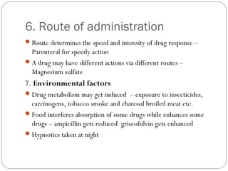 6. Route of administration
Route determines the speed and intensity of drug response –
Parenteral for speedy action
A drug may have different actions via different routes –
Magnesium sulfate
7. Environmental factors
Drug metabolism may get induced – exposure to insecticides,
carcinogens, tobacco smoke and charcoal broiled meat etc.
Food interferes absorption of some drugs while enhances some
drugs – ampicillin gets reduced griseofulvin gets enhanced
Hypnotics taken at night
 