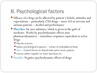 8. Psychological factors
Efficacy of a drug can be affected by patient`s beliefs, attitudes and
expectations – particularly CNS drugs – more GA in nervous and
anxious patients – alcohol and performance
Placebo: An inert substance which is given in the garb of
medicine. Works by psychodynamic effects (not
pharmacodynamics) – sometimes responses equivalent to active
drugs
Placebo reactors
Induce psychological responses – release of endorphins in brain
Uses – Control device in clinical trials and to treat a patient
Lactose tablet/capsules or water injections etc.
Nocebo: Negative psychodynamic effects of drugs
 