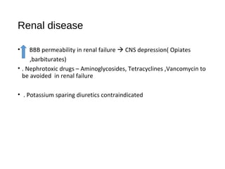 Renal disease
• BBB permeability in renal failure  CNS depression( Opiates
,barbiturates)
• . Nephrotoxic drugs – Aminoglycosides, Tetracyclines ,Vancomycin to
be avoided in renal failure
• . Potassium sparing diuretics contraindicated
 