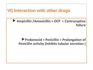 VI) Interaction with other drugs
 Ampicillin /Amoxicillin + OCP = Contraceptive
failure
Probenecid + Penicillin = Prolongation of
Penicillin activity (Inhibits tubular secretion )
 