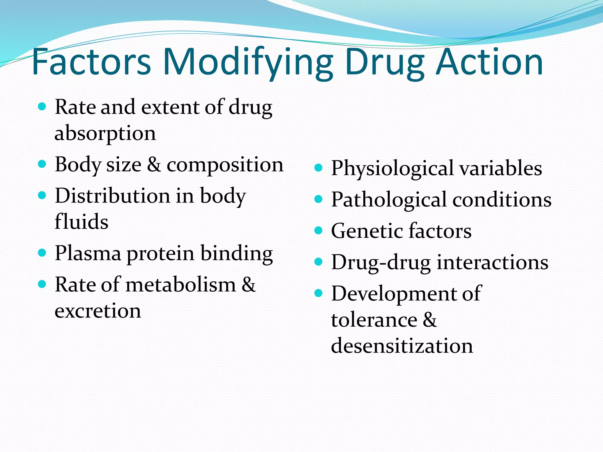 Factors Modifying Drug Action
 Rate and extent of drug
absorption
 Body size & composition
 Distribution in body
fluids
 Plasma protein binding
 Rate of metabolism &
excretion
 Physiological variables
 Pathological conditions
 Genetic factors
 Drug-drug interactions
 Development of
tolerance &
desensitization
 