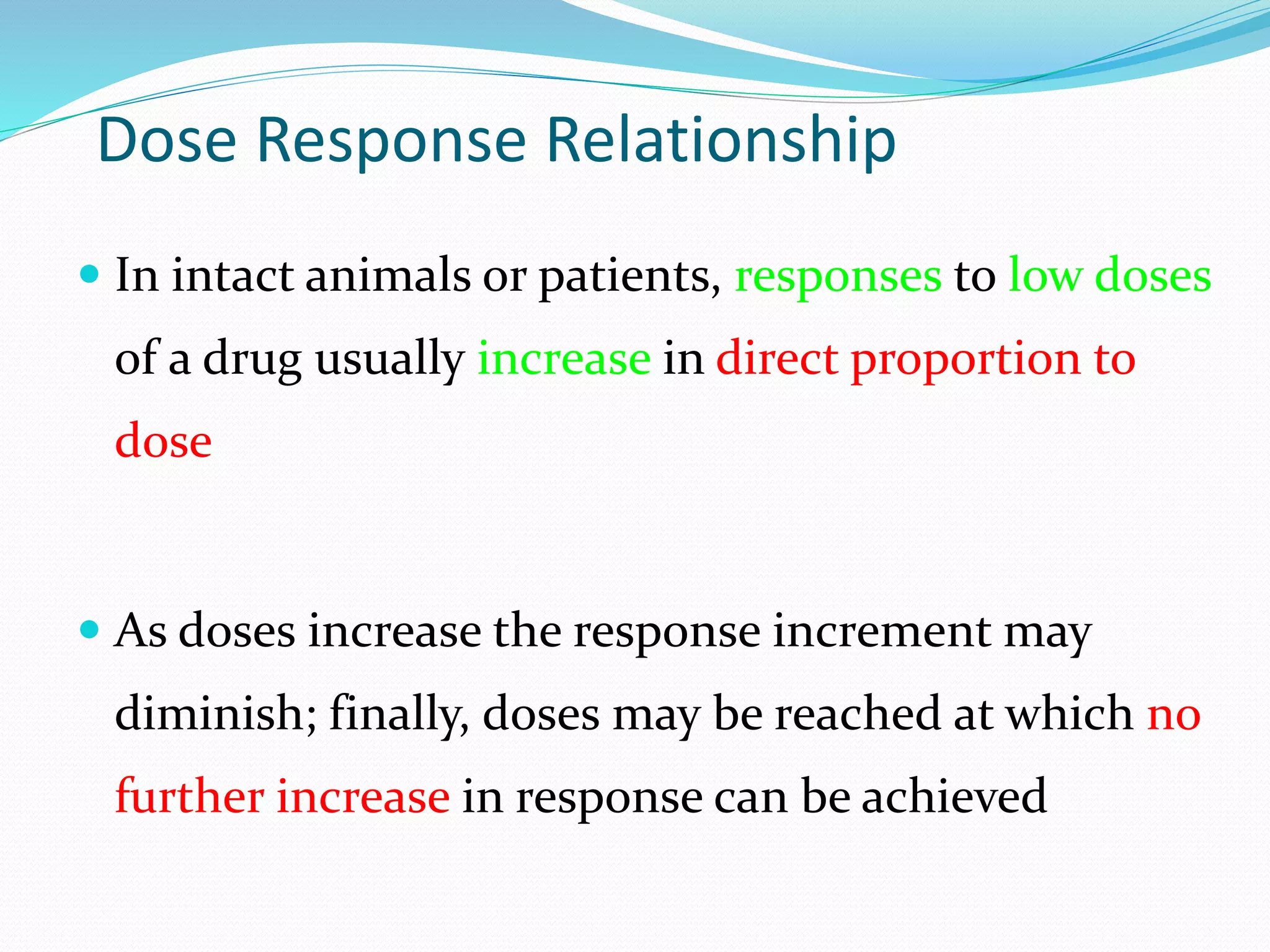 Dose Response Relationship
 In intact animals or patients, responses to low doses
of a drug usually increase in direct proportion to
dose
 As doses increase the response increment may
diminish; finally, doses may be reached at which no
further increase in response can be achieved
 