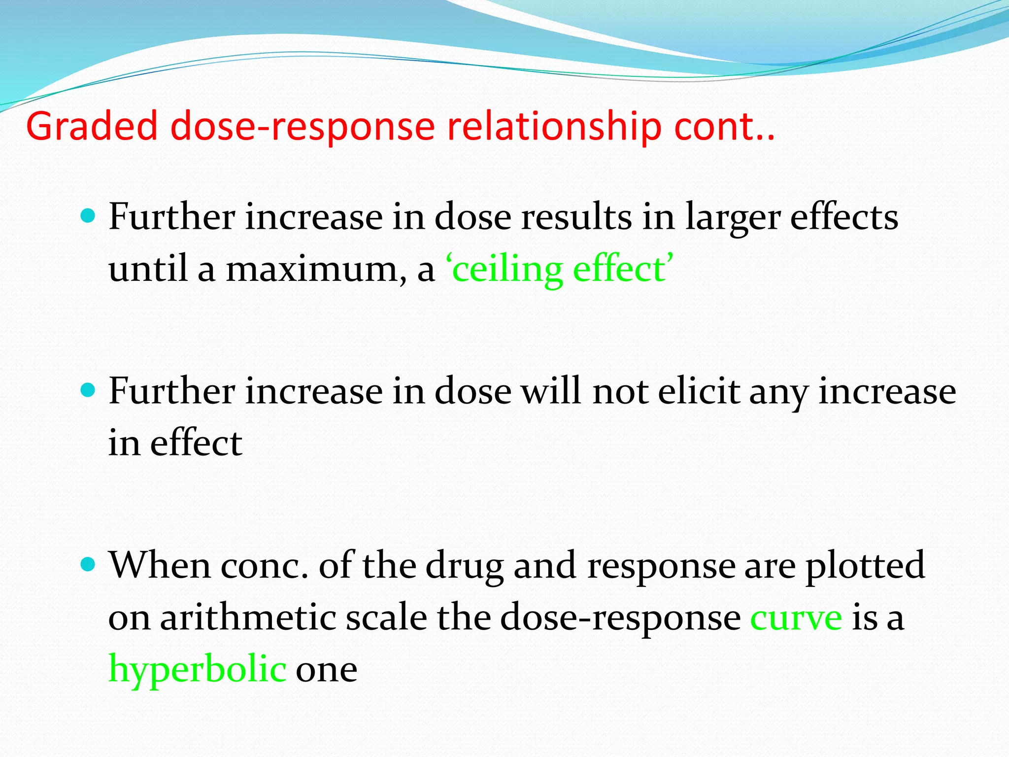  Further increase in dose results in larger effects
until a maximum, a ‘ceiling effect’
 Further increase in dose will not elicit any increase
in effect
 When conc. of the drug and response are plotted
on arithmetic scale the dose-response curve is a
hyperbolic one
Graded dose-response relationship cont..
 