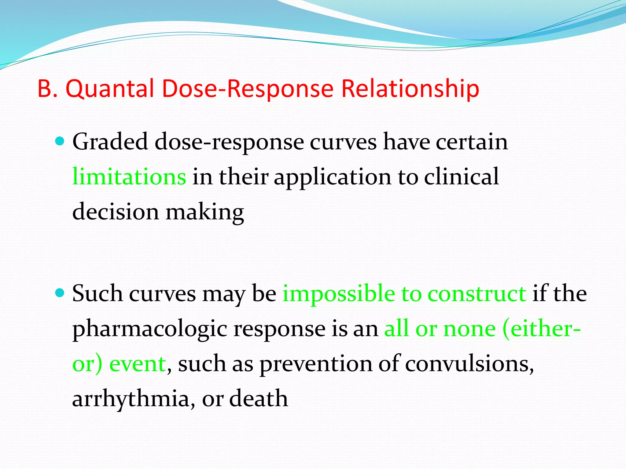 B. Quantal Dose-Response Relationship
 Graded dose-response curves have certain
limitations in their application to clinical
decision making
 Such curves may be impossible to construct if the
pharmacologic response is an all or none (either-
or) event, such as prevention of convulsions,
arrhythmia, or death
 