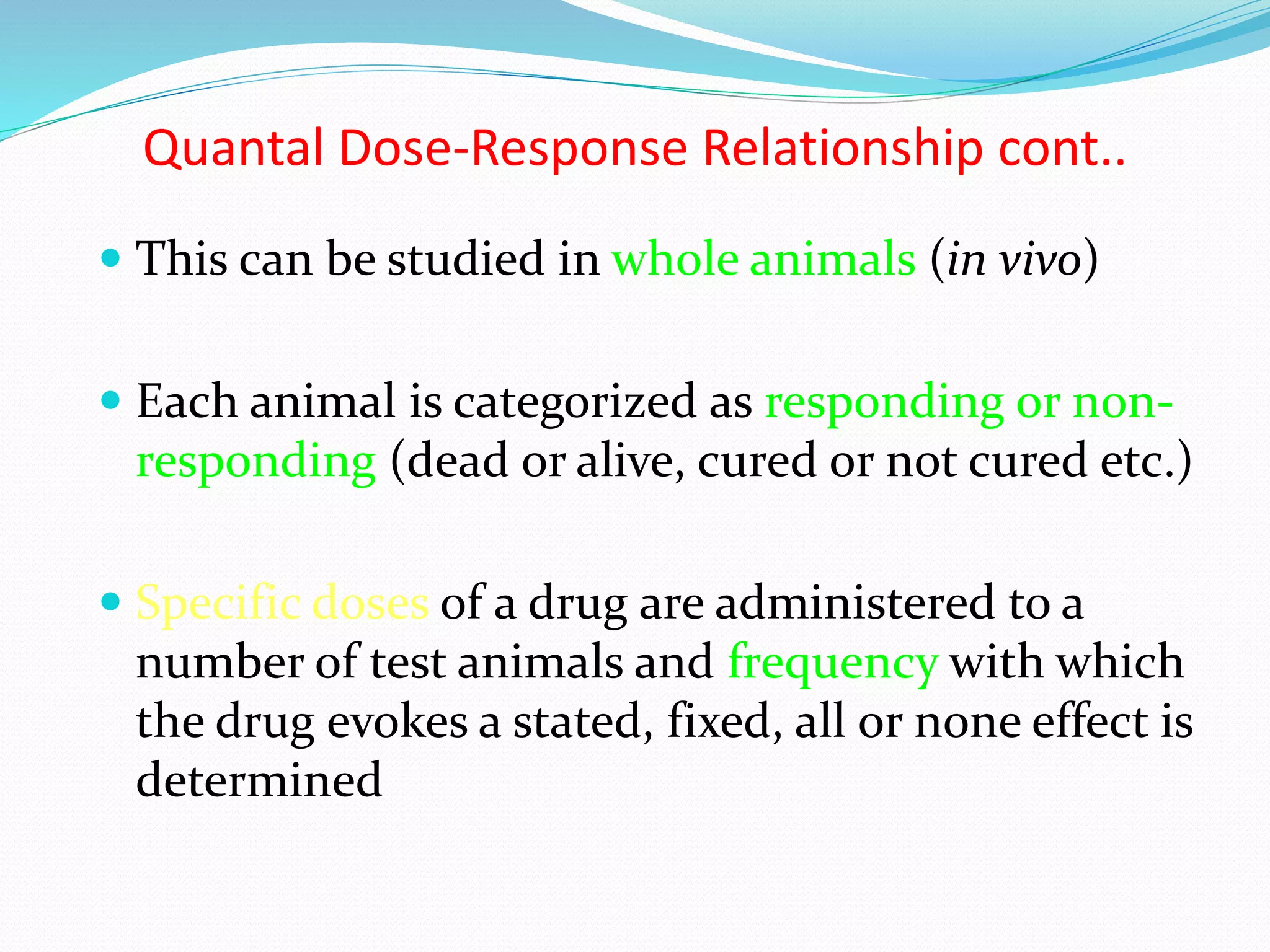 Quantal Dose-Response Relationship cont..
 This can be studied in whole animals (in vivo)
 Each animal is categorized as responding or non-
responding (dead or alive, cured or not cured etc.)
 Specific doses of a drug are administered to a
number of test animals and frequency with which
the drug evokes a stated, fixed, all or none effect is
determined
 