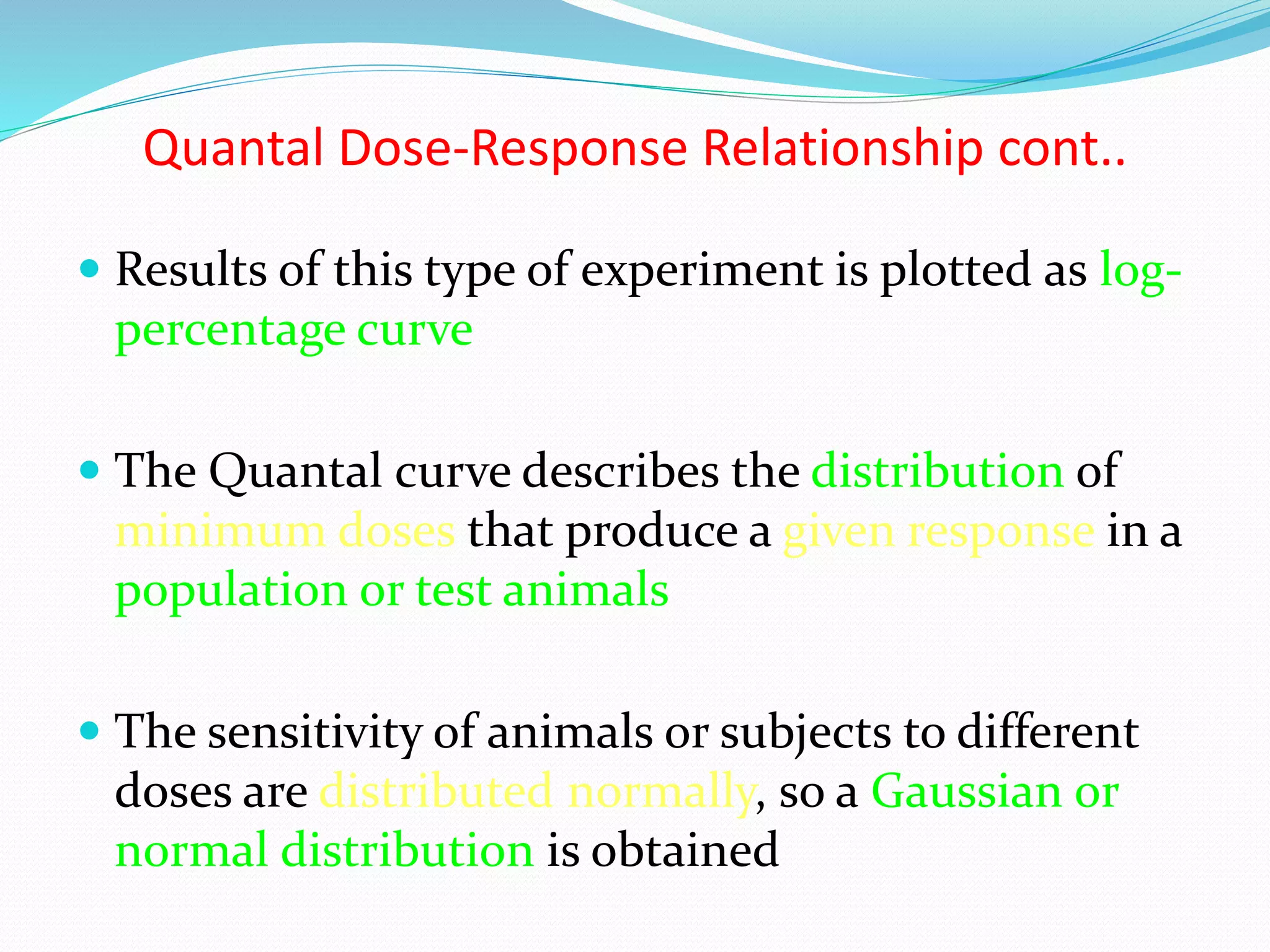 Quantal Dose-Response Relationship cont..
 Results of this type of experiment is plotted as log-
percentage curve
 The Quantal curve describes the distribution of
minimum doses that produce a given response in a
population or test animals
 The sensitivity of animals or subjects to different
doses are distributed normally, so a Gaussian or
normal distribution is obtained
 