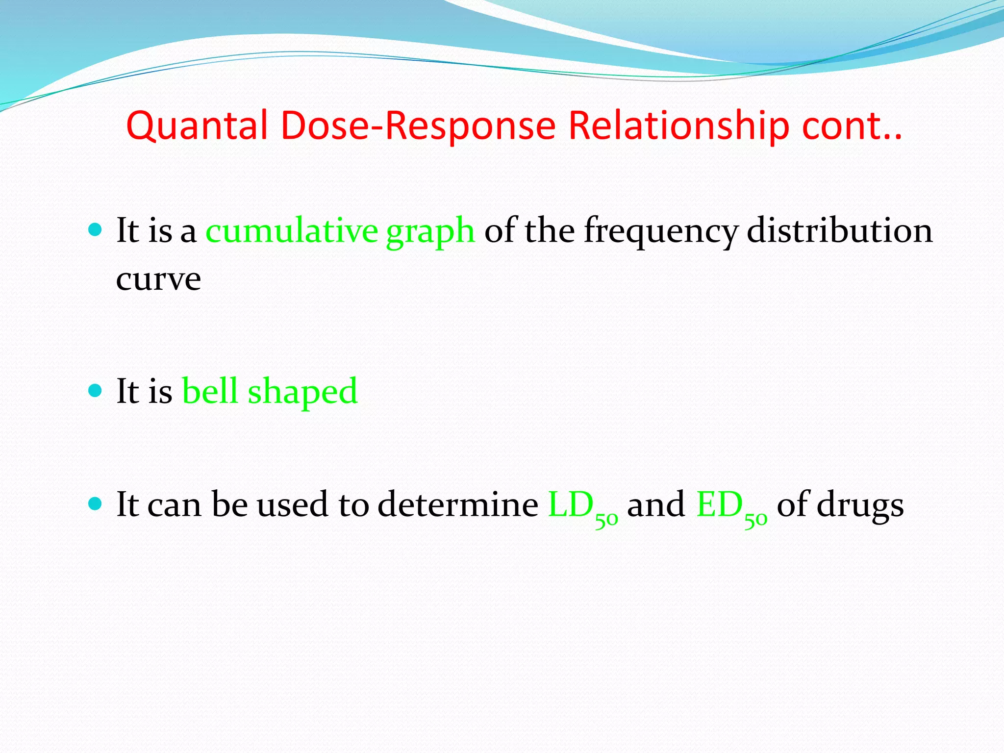 Quantal Dose-Response Relationship cont..
 It is a cumulative graph of the frequency distribution
curve
 It is bell shaped
 It can be used to determine LD50 and ED50 of drugs
 