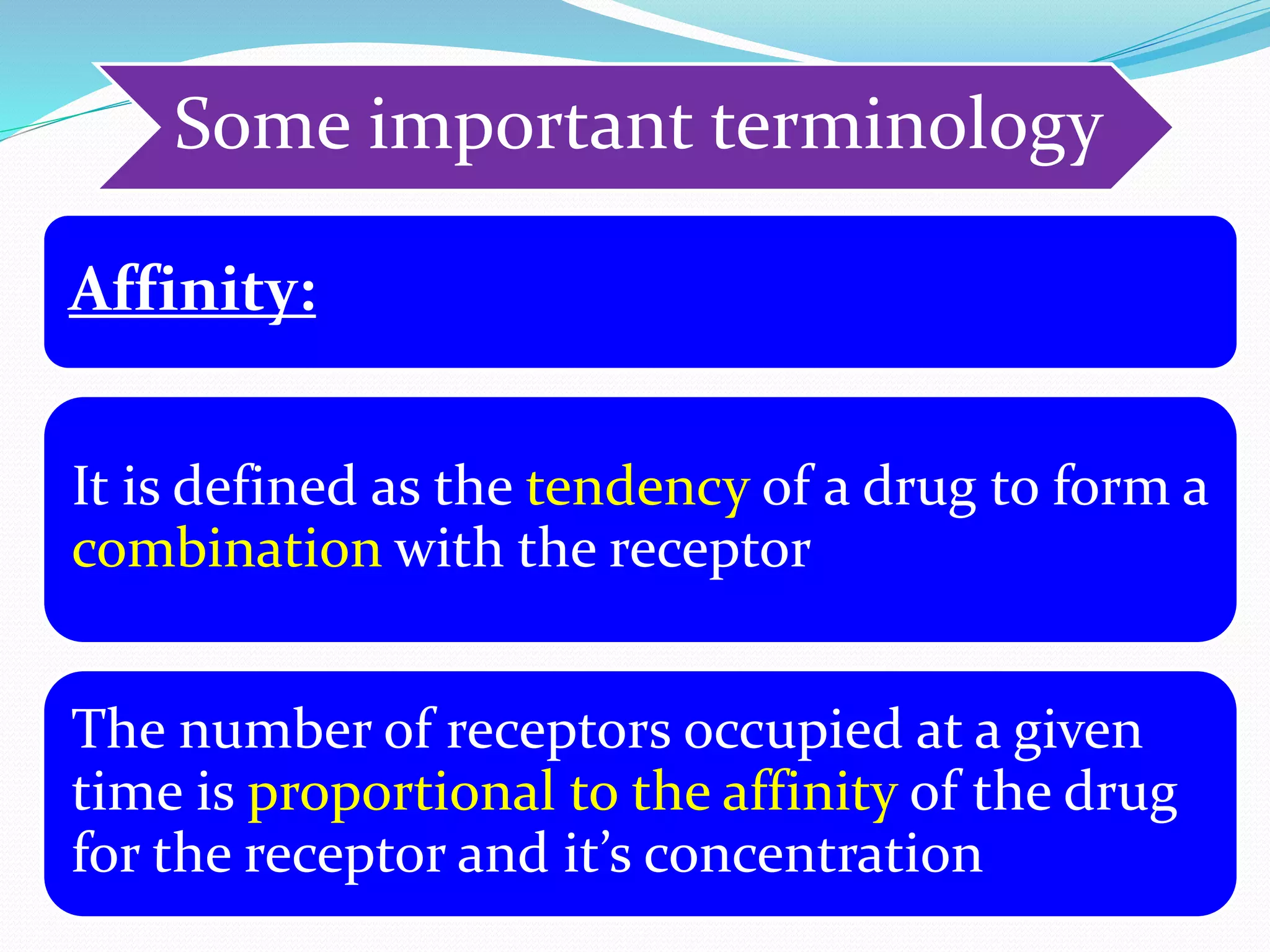 Some important terminology
Affinity:
It is defined as the tendency of a drug to form a
combination with the receptor
The number of receptors occupied at a given
time is proportional to the affinity of the drug
for the receptor and it’s concentration
 