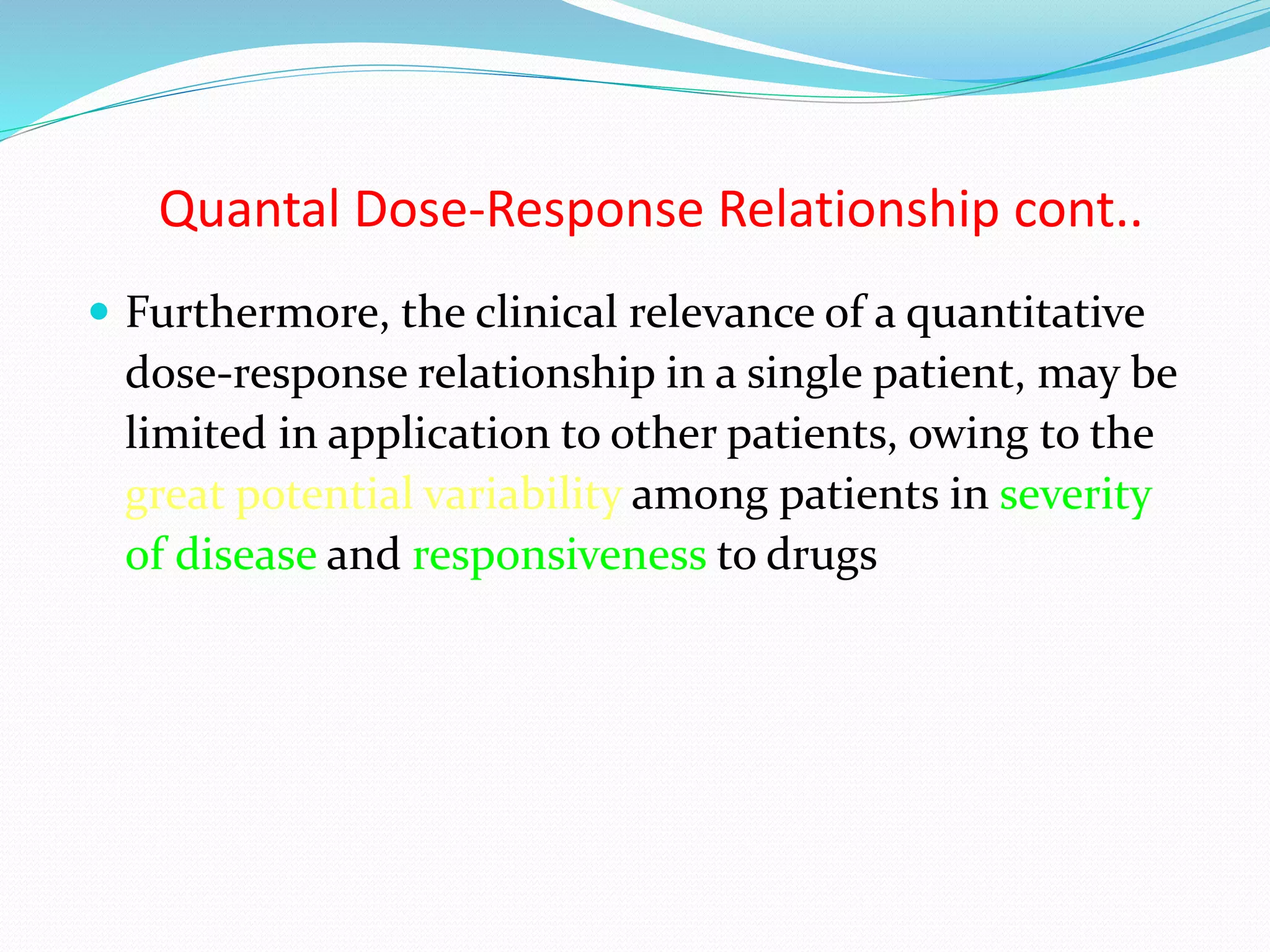 Quantal Dose-Response Relationship cont..
 Furthermore, the clinical relevance of a quantitative
dose-response relationship in a single patient, may be
limited in application to other patients, owing to the
great potential variability among patients in severity
of disease and responsiveness to drugs
 
