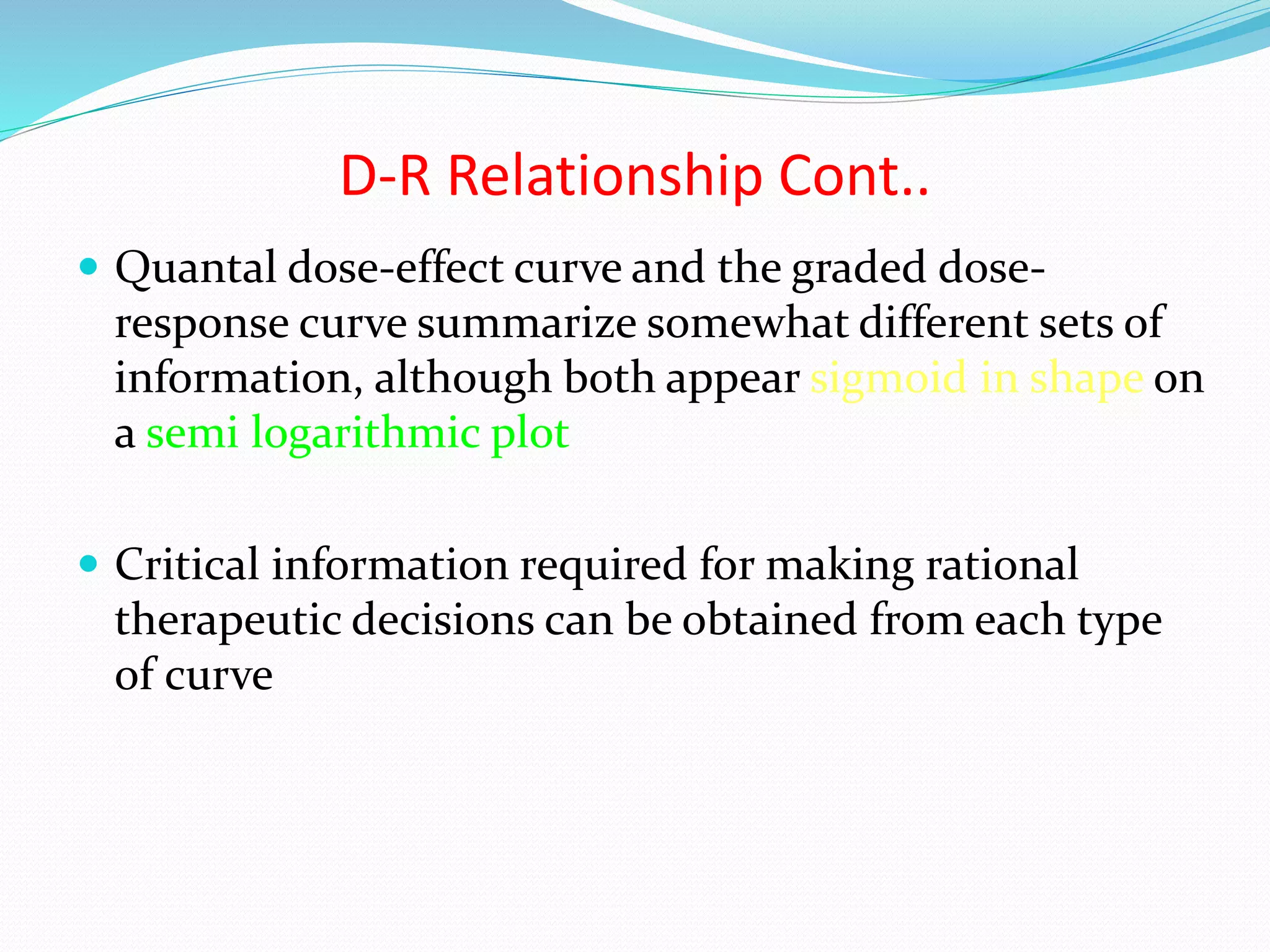 Quantal dose-effect curve and the graded dose-
response curve summarize somewhat different sets of
information, although both appear sigmoid in shape on
a semi logarithmic plot
 Critical information required for making rational
therapeutic decisions can be obtained from each type
of curve
D-R Relationship Cont..
 