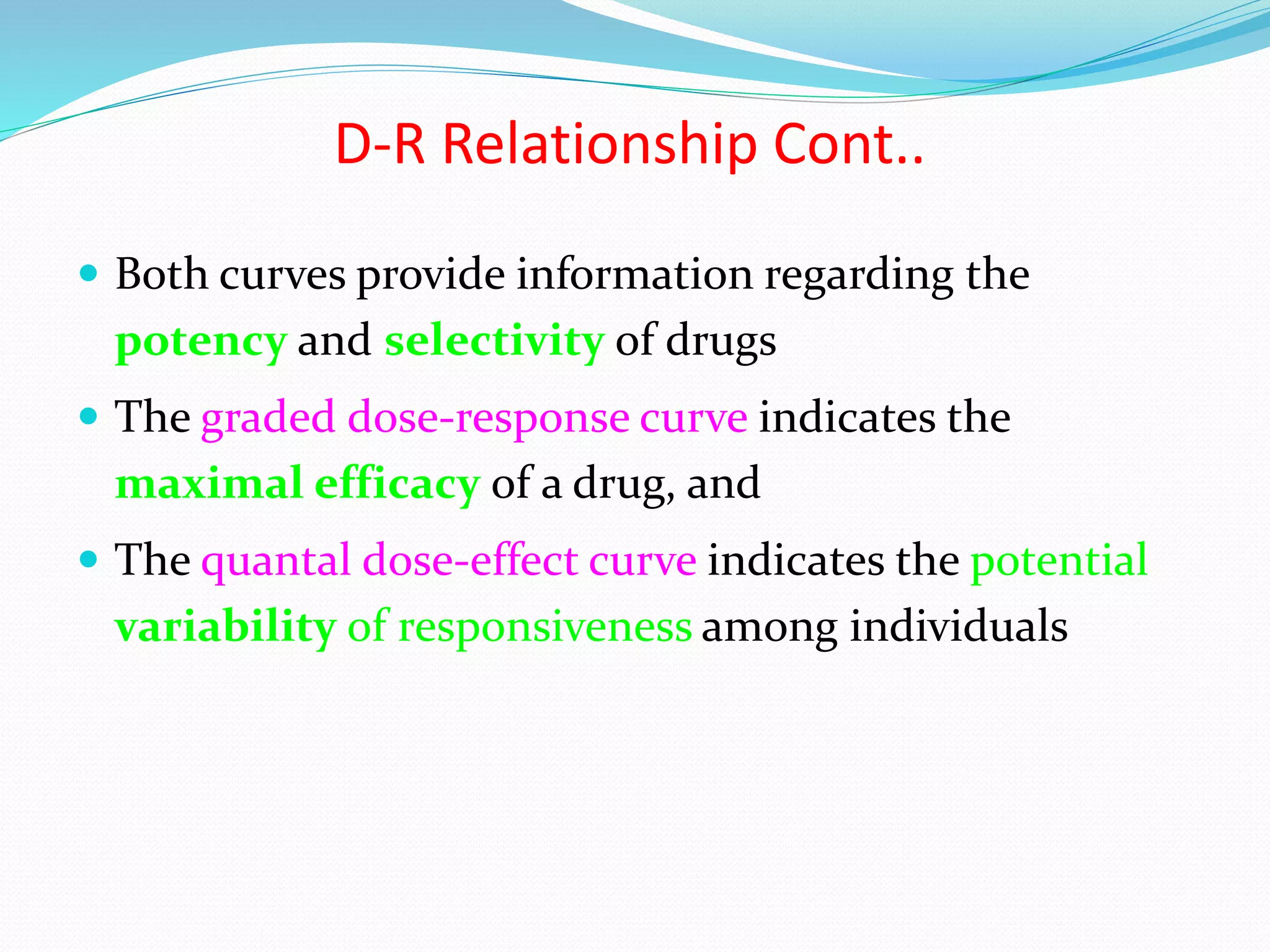 D-R Relationship Cont..
 Both curves provide information regarding the
potency and selectivity of drugs
 The graded dose-response curve indicates the
maximal efficacy of a drug, and
 The quantal dose-effect curve indicates the potential
variability of responsiveness among individuals
 