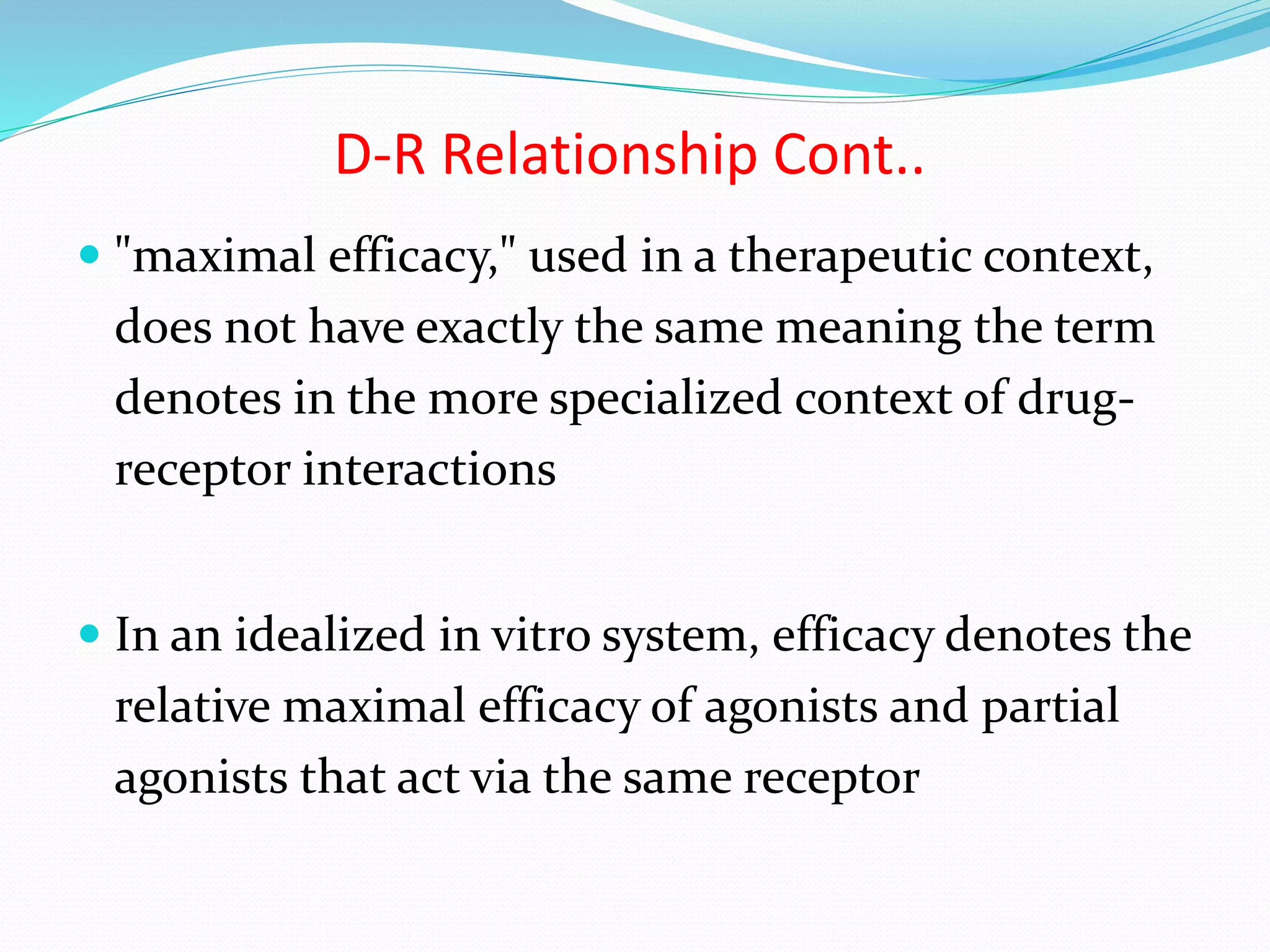  "maximal efficacy," used in a therapeutic context,
does not have exactly the same meaning the term
denotes in the more specialized context of drug-
receptor interactions
 In an idealized in vitro system, efficacy denotes the
relative maximal efficacy of agonists and partial
agonists that act via the same receptor
D-R Relationship Cont..
 