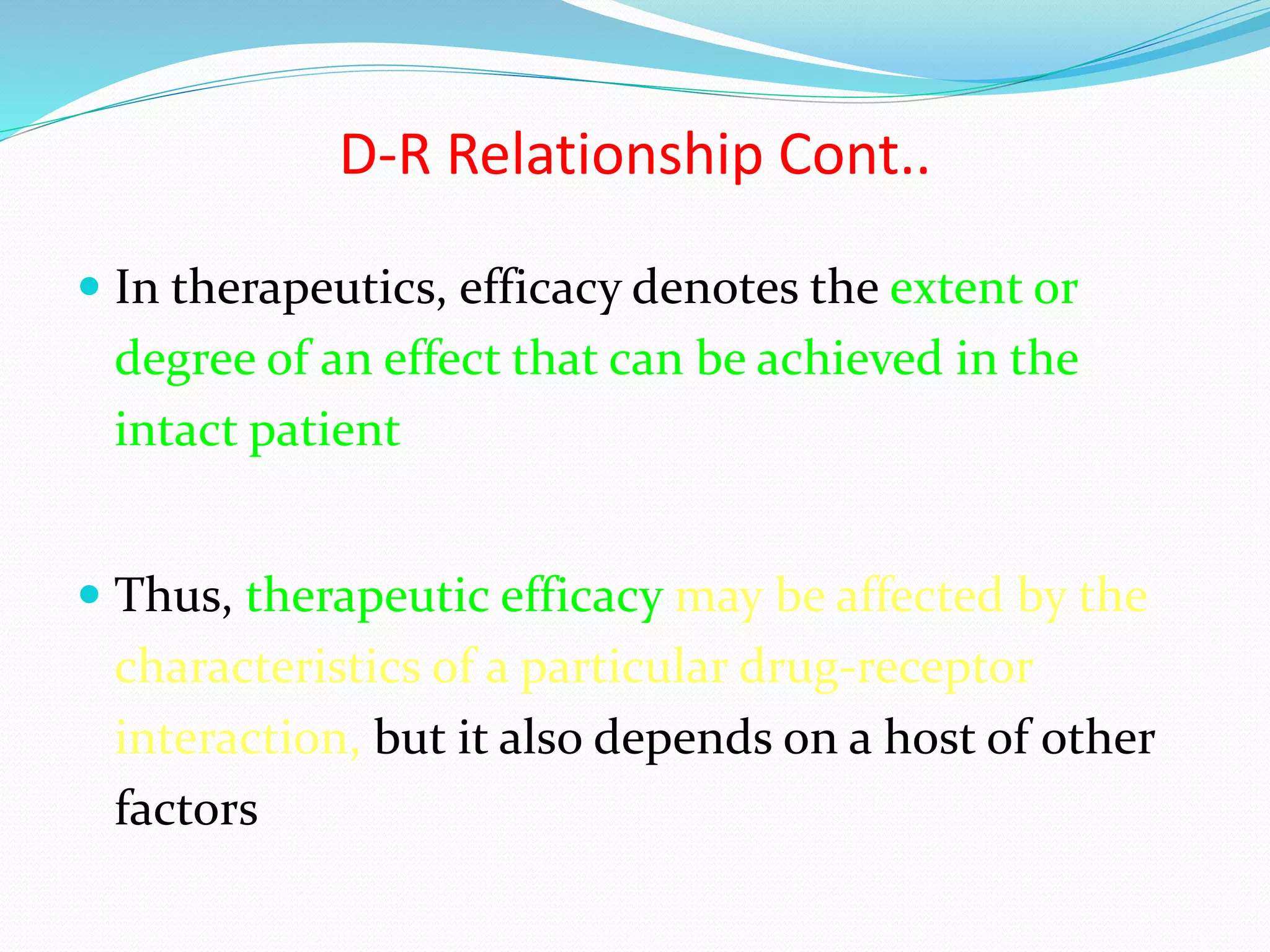 D-R Relationship Cont..
 In therapeutics, efficacy denotes the extent or
degree of an effect that can be achieved in the
intact patient
 Thus, therapeutic efficacy may be affected by the
characteristics of a particular drug-receptor
interaction, but it also depends on a host of other
factors
 