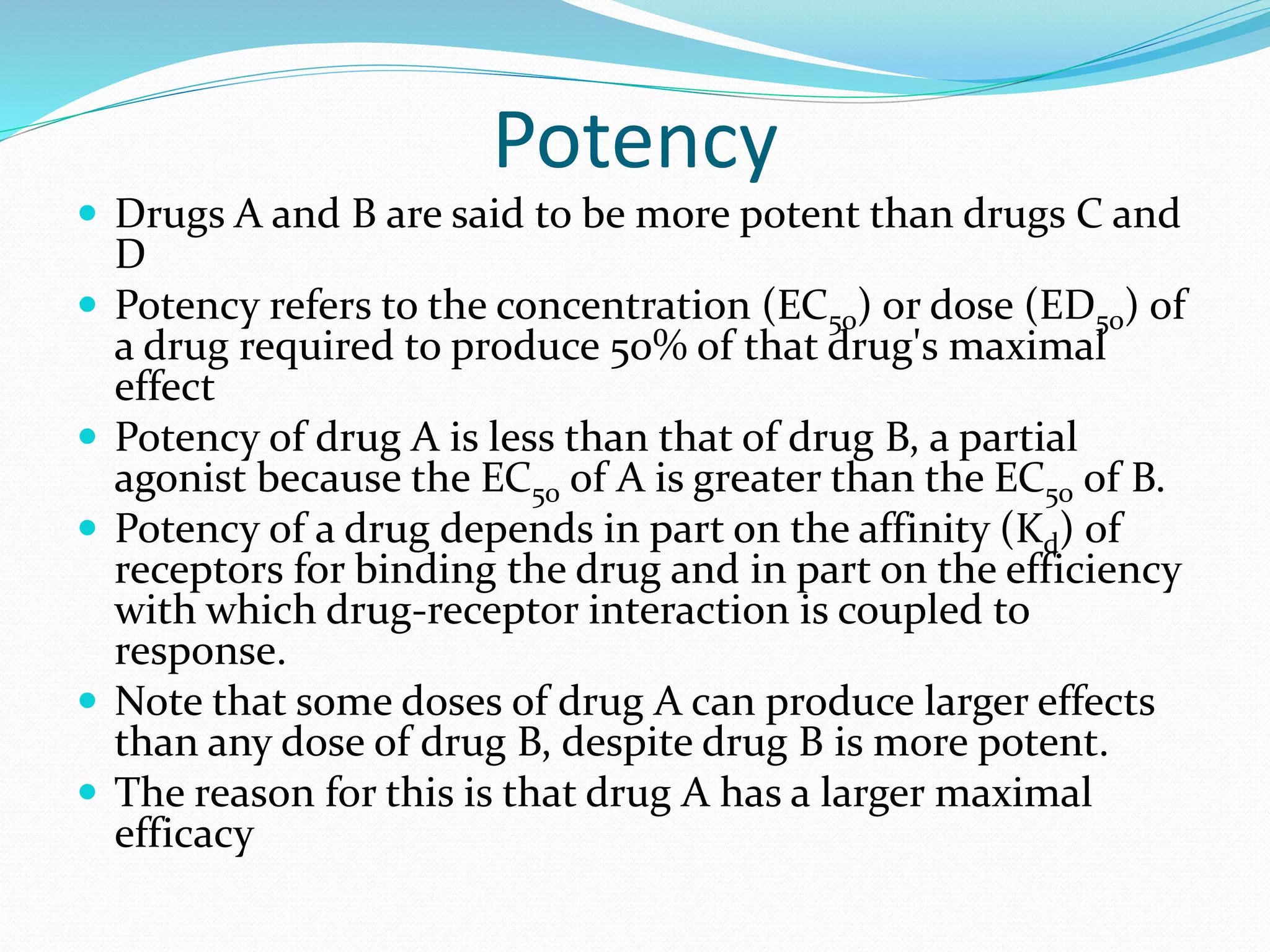 Potency
 Drugs A and B are said to be more potent than drugs C and
D
 Potency refers to the concentration (EC50) or dose (ED50) of
a drug required to produce 50% of that drug's maximal
effect
 Potency of drug A is less than that of drug B, a partial
agonist because the EC50 of A is greater than the EC50 of B.
 Potency of a drug depends in part on the affinity (Kd) of
receptors for binding the drug and in part on the efficiency
with which drug-receptor interaction is coupled to
response.
 Note that some doses of drug A can produce larger effects
than any dose of drug B, despite drug B is more potent.
 The reason for this is that drug A has a larger maximal
efficacy
 