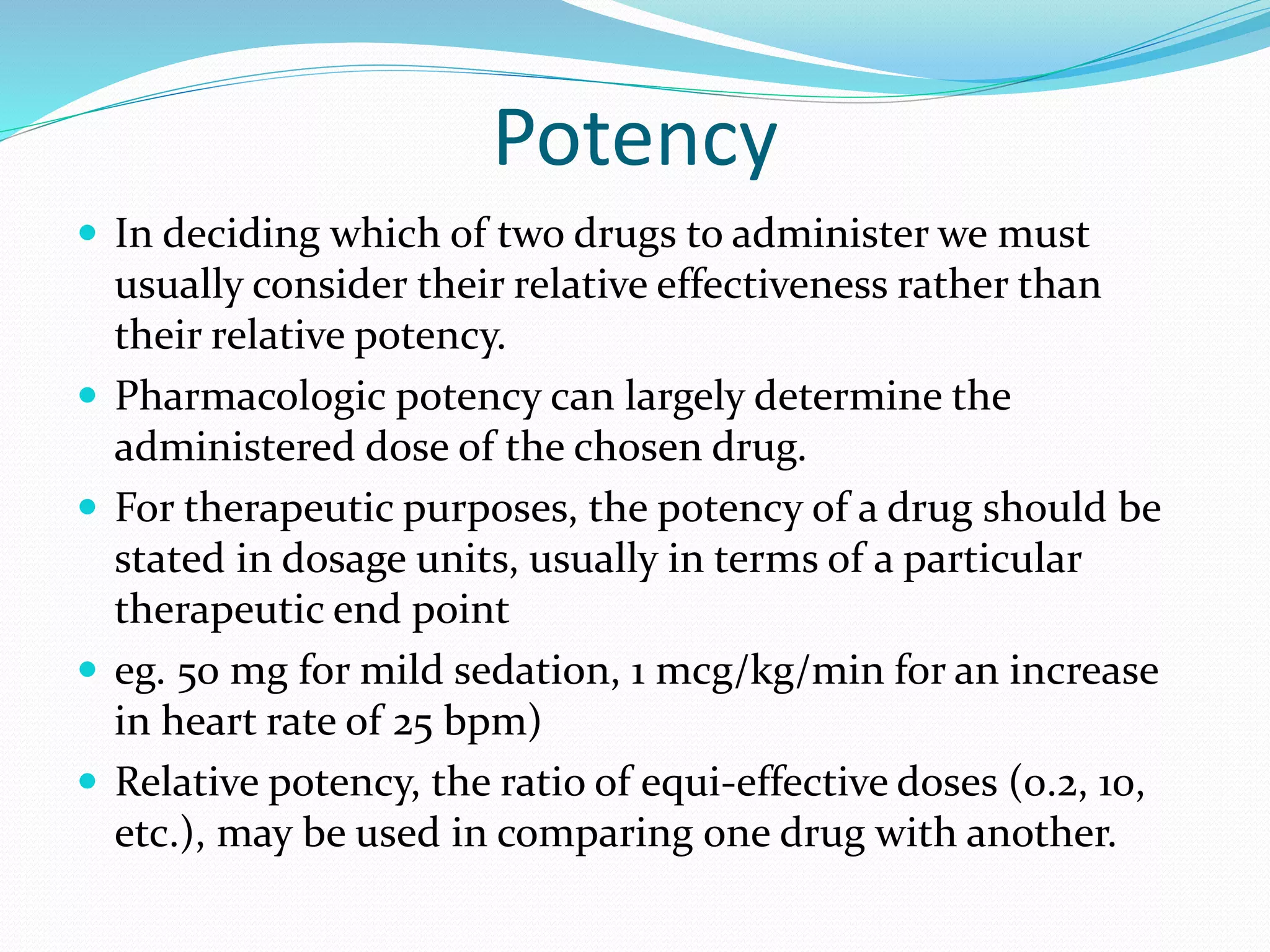 Potency
 In deciding which of two drugs to administer we must
usually consider their relative effectiveness rather than
their relative potency.
 Pharmacologic potency can largely determine the
administered dose of the chosen drug.
 For therapeutic purposes, the potency of a drug should be
stated in dosage units, usually in terms of a particular
therapeutic end point
 eg. 50 mg for mild sedation, 1 mcg/kg/min for an increase
in heart rate of 25 bpm)
 Relative potency, the ratio of equi-effective doses (0.2, 10,
etc.), may be used in comparing one drug with another.
 