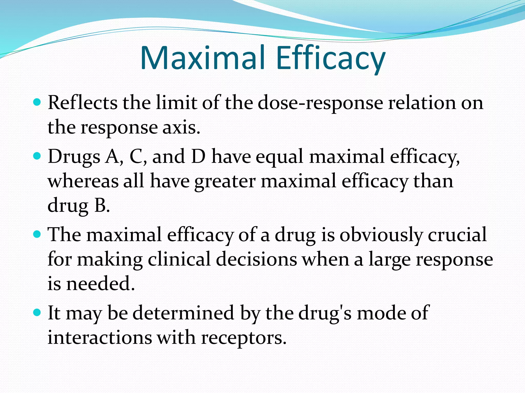 Maximal Efficacy
 Reflects the limit of the dose-response relation on
the response axis.
 Drugs A, C, and D have equal maximal efficacy,
whereas all have greater maximal efficacy than
drug B.
 The maximal efficacy of a drug is obviously crucial
for making clinical decisions when a large response
is needed.
 It may be determined by the drug's mode of
interactions with receptors.
 