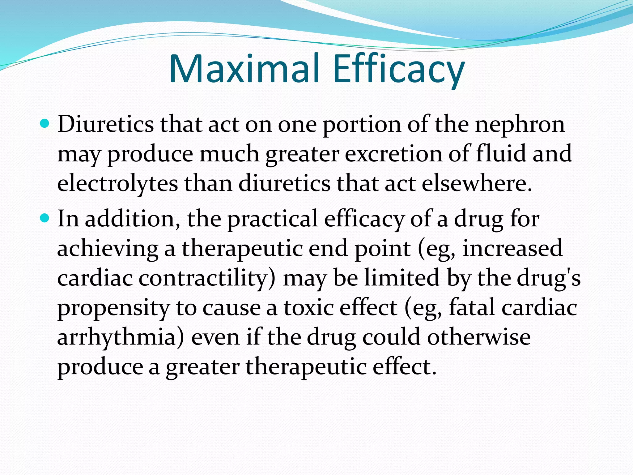 Maximal Efficacy
 Diuretics that act on one portion of the nephron
may produce much greater excretion of fluid and
electrolytes than diuretics that act elsewhere.
 In addition, the practical efficacy of a drug for
achieving a therapeutic end point (eg, increased
cardiac contractility) may be limited by the drug's
propensity to cause a toxic effect (eg, fatal cardiac
arrhythmia) even if the drug could otherwise
produce a greater therapeutic effect.
 