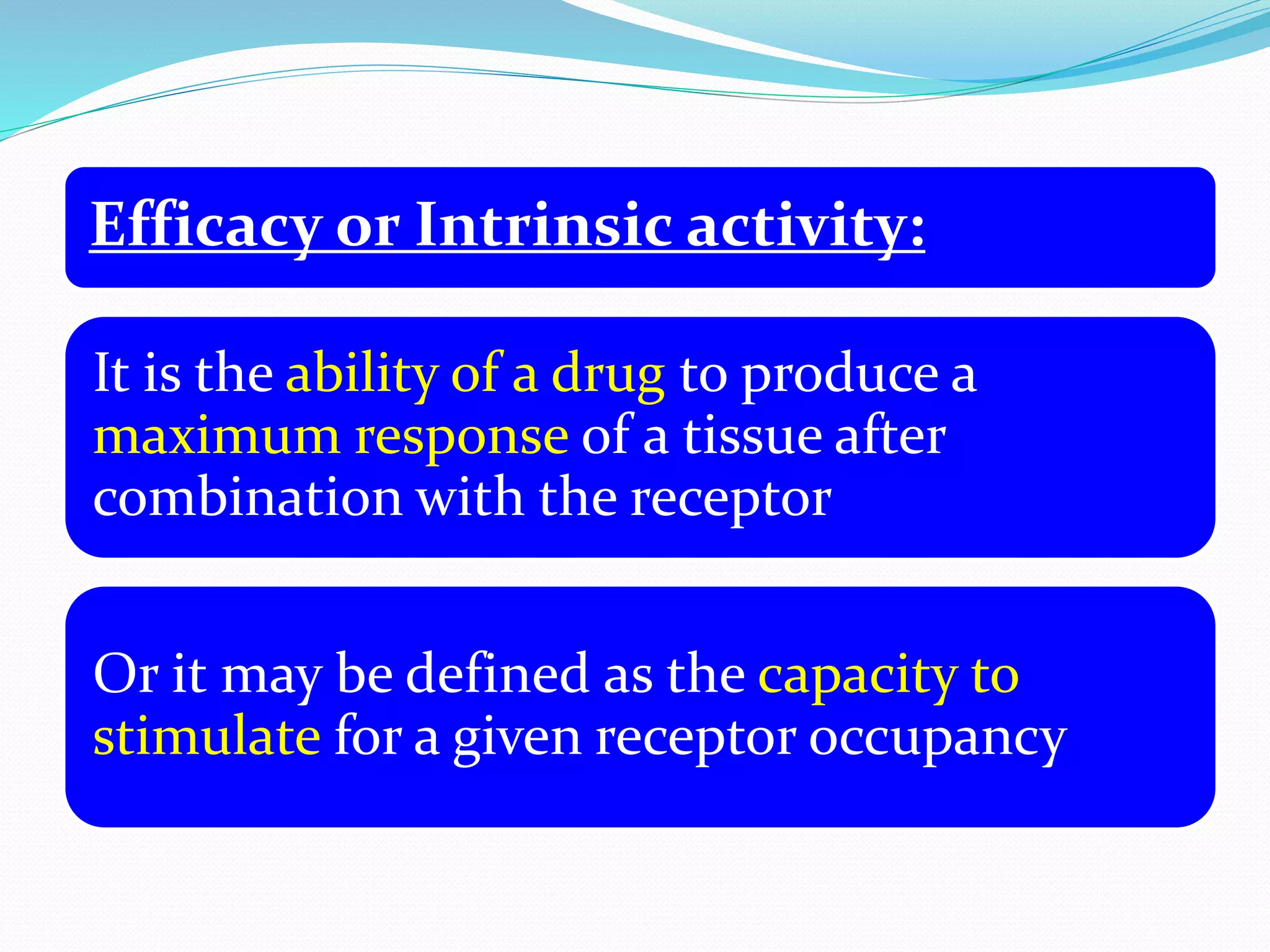 Efficacy or Intrinsic activity:
It is the ability of a drug to produce a
maximum response of a tissue after
combination with the receptor
Or it may be defined as the capacity to
stimulate for a given receptor occupancy
 