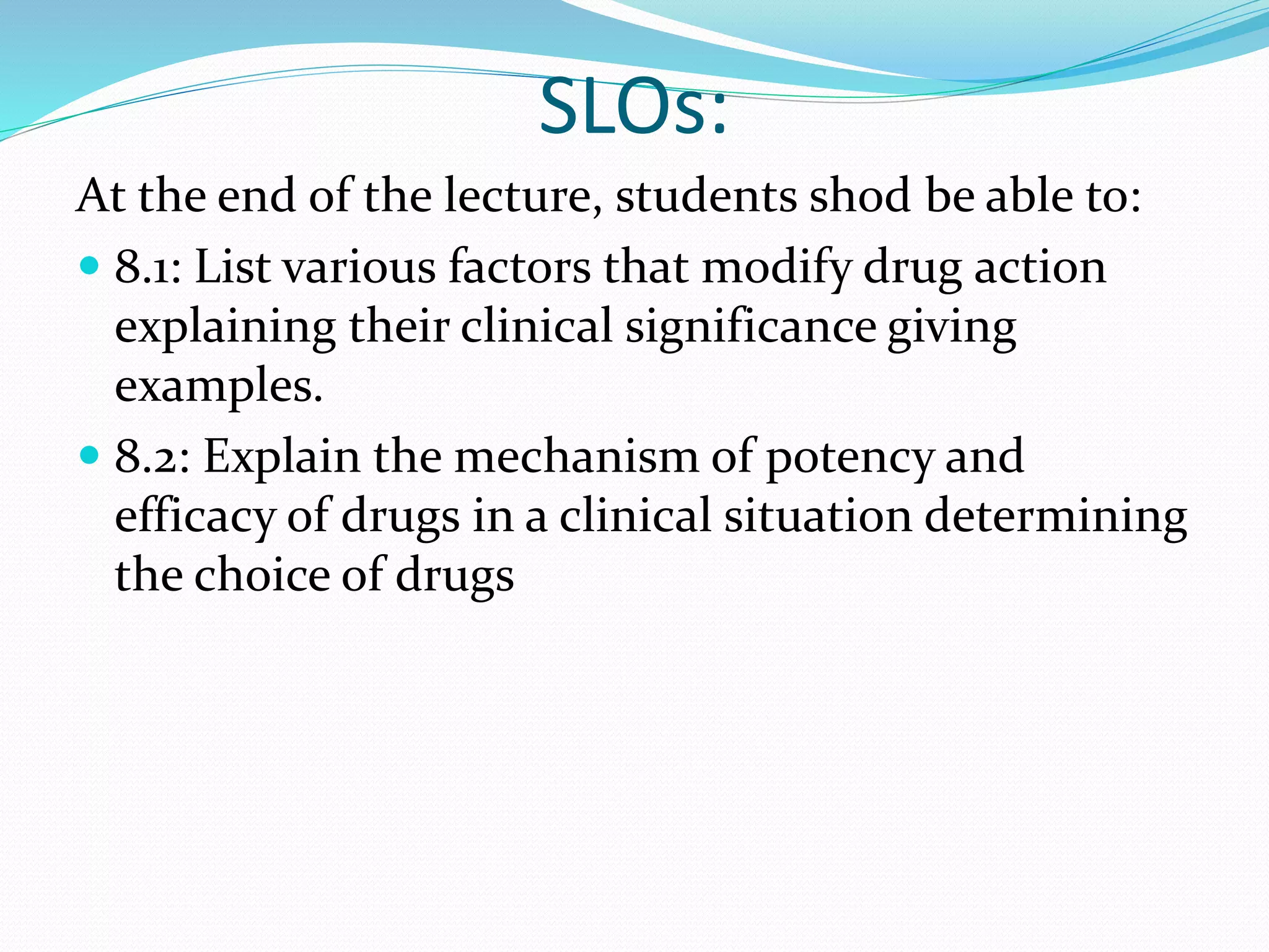 SLOs:
At the end of the lecture, students shod be able to:
 8.1: List various factors that modify drug action
explaining their clinical significance giving
examples.
 8.2: Explain the mechanism of potency and
efficacy of drugs in a clinical situation determining
the choice of drugs
 