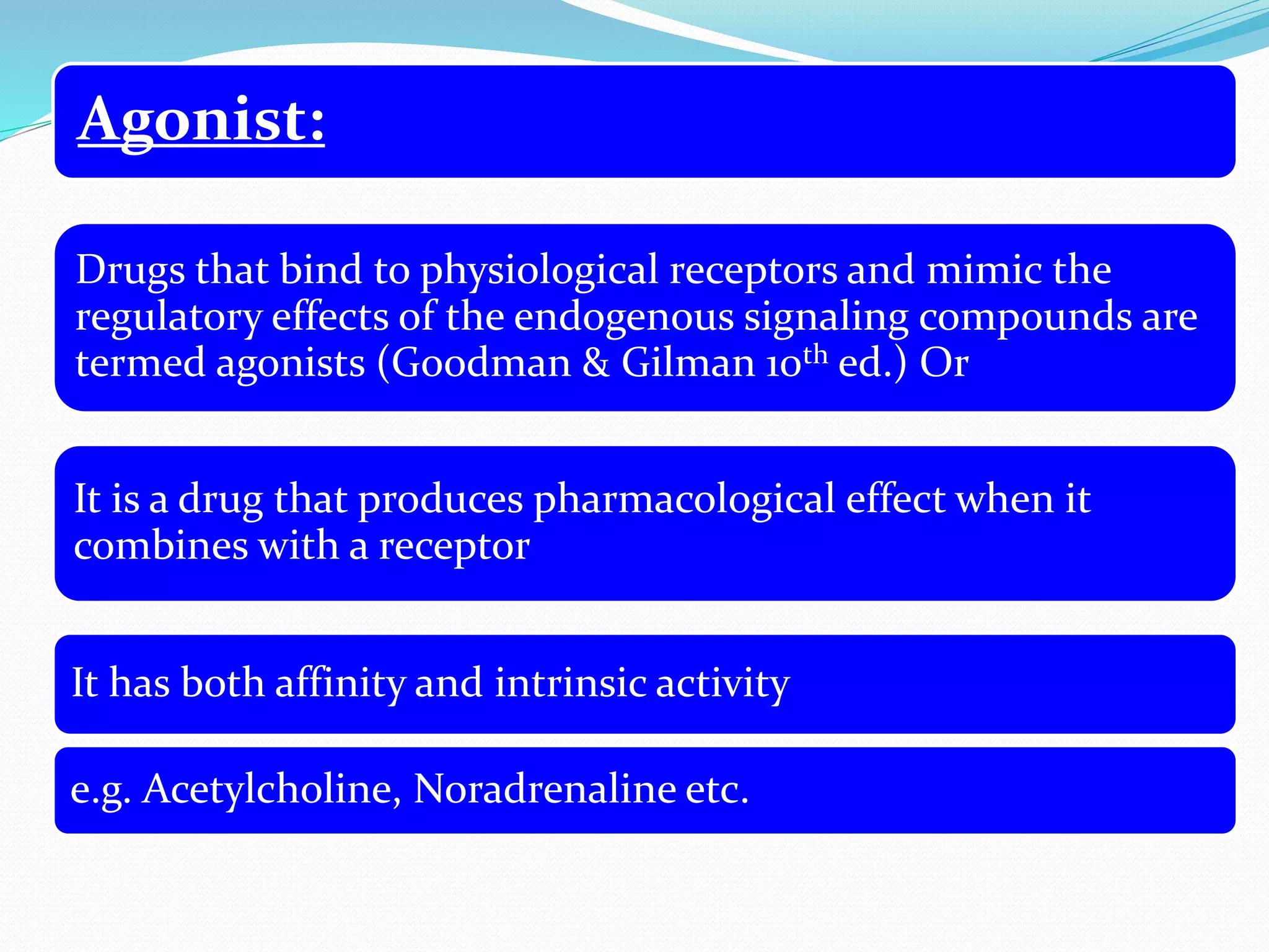 Agonist:
Drugs that bind to physiological receptors and mimic the
regulatory effects of the endogenous signaling compounds are
termed agonists (Goodman & Gilman 10th ed.) Or
It is a drug that produces pharmacological effect when it
combines with a receptor
It has both affinity and intrinsic activity
e.g. Acetylcholine, Noradrenaline etc.
 