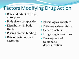 Factors Modifying Drug Action
 Rate and extent of drug
absorption
 Body size & composition
 Distribution in body
fluids
 Plasma protein binding
 Rate of metabolism &
excretion
 Physiological variables
 Pathological conditions
 Genetic factors
 Drug-drug interactions
 Development of
tolerance &
desensitization
 