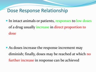 Dose Response Relationship
 In intact animals or patients, responses to low doses
of a drug usually increase in direct proportion to
dose
 As doses increase the response increment may
diminish; finally, doses may be reached at which no
further increase in response can be achieved
 