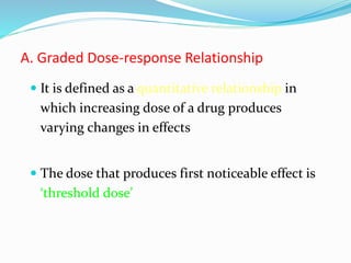 A. Graded Dose-response Relationship
 It is defined as a quantitative relationship in
which increasing dose of a drug produces
varying changes in effects
 The dose that produces first noticeable effect is
‘threshold dose’
 