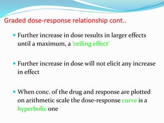  Further increase in dose results in larger effects
until a maximum, a ‘ceiling effect’
 Further increase in dose will not elicit any increase
in effect
 When conc. of the drug and response are plotted
on arithmetic scale the dose-response curve is a
hyperbolic one
Graded dose-response relationship cont..
 