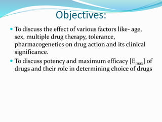 Objectives:
 To discuss the effect of various factors like- age,
sex, multiple drug therapy, tolerance,
pharmacogenetics on drug action and its clinical
significance.
 To discuss potency and maximum efficacy [Emax] of
drugs and their role in determining choice of drugs
 