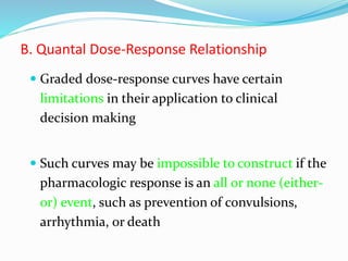 B. Quantal Dose-Response Relationship
 Graded dose-response curves have certain
limitations in their application to clinical
decision making
 Such curves may be impossible to construct if the
pharmacologic response is an all or none (either-
or) event, such as prevention of convulsions,
arrhythmia, or death
 