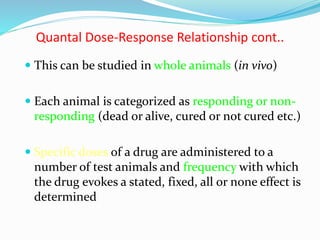 Quantal Dose-Response Relationship cont..
 This can be studied in whole animals (in vivo)
 Each animal is categorized as responding or non-
responding (dead or alive, cured or not cured etc.)
 Specific doses of a drug are administered to a
number of test animals and frequency with which
the drug evokes a stated, fixed, all or none effect is
determined
 