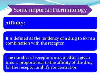Some important terminology
Affinity:
It is defined as the tendency of a drug to form a
combination with the receptor
The number of receptors occupied at a given
time is proportional to the affinity of the drug
for the receptor and it’s concentration
 