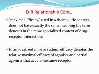  "maximal efficacy," used in a therapeutic context,
does not have exactly the same meaning the term
denotes in the more specialized context of drug-
receptor interactions
 In an idealized in vitro system, efficacy denotes the
relative maximal efficacy of agonists and partial
agonists that act via the same receptor
D-R Relationship Cont..
 