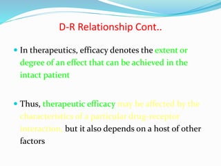 D-R Relationship Cont..
 In therapeutics, efficacy denotes the extent or
degree of an effect that can be achieved in the
intact patient
 Thus, therapeutic efficacy may be affected by the
characteristics of a particular drug-receptor
interaction, but it also depends on a host of other
factors
 