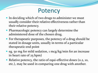 Potency
 In deciding which of two drugs to administer we must
usually consider their relative effectiveness rather than
their relative potency.
 Pharmacologic potency can largely determine the
administered dose of the chosen drug.
 For therapeutic purposes, the potency of a drug should be
stated in dosage units, usually in terms of a particular
therapeutic end point
 eg. 50 mg for mild sedation, 1 mcg/kg/min for an increase
in heart rate of 25 bpm)
 Relative potency, the ratio of equi-effective doses (0.2, 10,
etc.), may be used in comparing one drug with another.
 