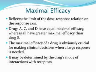 Maximal Efficacy
 Reflects the limit of the dose-response relation on
the response axis.
 Drugs A, C, and D have equal maximal efficacy,
whereas all have greater maximal efficacy than
drug B.
 The maximal efficacy of a drug is obviously crucial
for making clinical decisions when a large response
is needed.
 It may be determined by the drug's mode of
interactions with receptors.
 