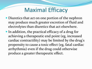 Maximal Efficacy
 Diuretics that act on one portion of the nephron
may produce much greater excretion of fluid and
electrolytes than diuretics that act elsewhere.
 In addition, the practical efficacy of a drug for
achieving a therapeutic end point (eg, increased
cardiac contractility) may be limited by the drug's
propensity to cause a toxic effect (eg, fatal cardiac
arrhythmia) even if the drug could otherwise
produce a greater therapeutic effect.
 