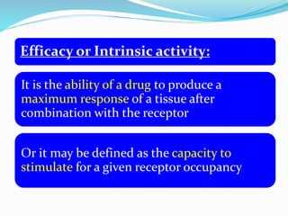 Efficacy or Intrinsic activity:
It is the ability of a drug to produce a
maximum response of a tissue after
combination with the receptor
Or it may be defined as the capacity to
stimulate for a given receptor occupancy
 