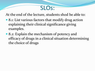 SLOs:
At the end of the lecture, students shod be able to:
 8.1: List various factors that modify drug action
explaining their clinical significance giving
examples.
 8.2: Explain the mechanism of potency and
efficacy of drugs in a clinical situation determining
the choice of drugs
 
