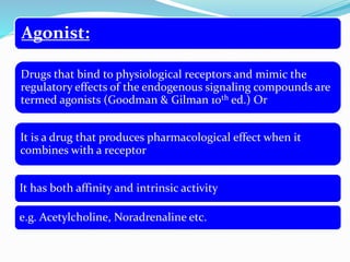 Agonist:
Drugs that bind to physiological receptors and mimic the
regulatory effects of the endogenous signaling compounds are
termed agonists (Goodman & Gilman 10th ed.) Or
It is a drug that produces pharmacological effect when it
combines with a receptor
It has both affinity and intrinsic activity
e.g. Acetylcholine, Noradrenaline etc.
 