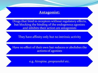 Antagonist:
Drugs that bind to receptors without regulatory effects,
but blocking the binding of the endogenous agonists
and inhibits their action are antagonists
They have affinity only but no intrinsic activity
Have no effect of their own but reduces or abolishes the
actions of agonists
e.g. Atropine, propranolol etc.
 