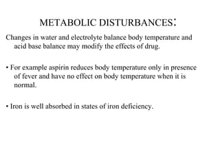 METABOLIC DISTURBANCES:
Changes in water and electrolyte balance body temperature and
acid base balance may modify the effects of drug.
• For example aspirin reduces body temperature only in presence
of fever and have no effect on body temperature when it is
normal.
• Iron is well absorbed in states of iron deficiency.
 