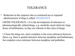 TOLERANCE
• Reduction in the response due to continued use or repeated
administration of drug is called TOLERANCE
CROSS TOLERANCE: • It is the development of tolerance to
pharmacologically related drugs, e.g. alcoholic need relatively large
doses of barbiturates, as they are tolerant to this class of drugs.
• Closer the drugs are, more complete is the cross-tolerance between
them; e.g. there is partial tolerance between morphine and barbiturates
but complete cross tolerance between morphine and pethidine.
 